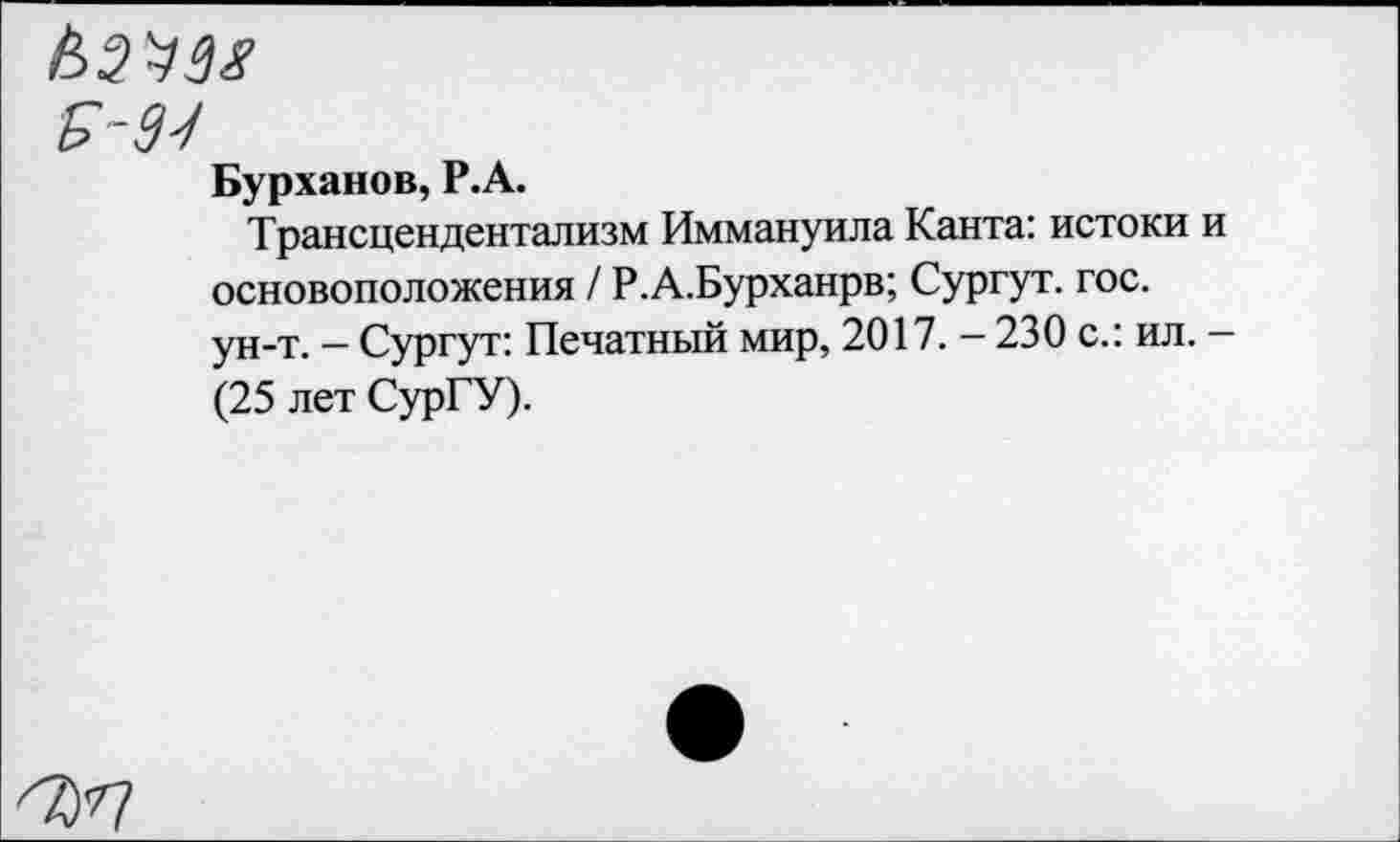 ﻿£-93
Бурханов, Р.А.
Трансцендентализм Иммануила Канта: истоки и основоположения / Р.А.Бурханрв; Сургут, гос. ун-т. - Сургут: Печатный мир, 2017. - 230 с.: ил. -(25 лет СурГУ).
''Ъ'П